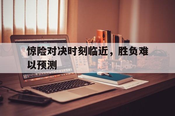 惊险对决时刻临近，胜负难以预测