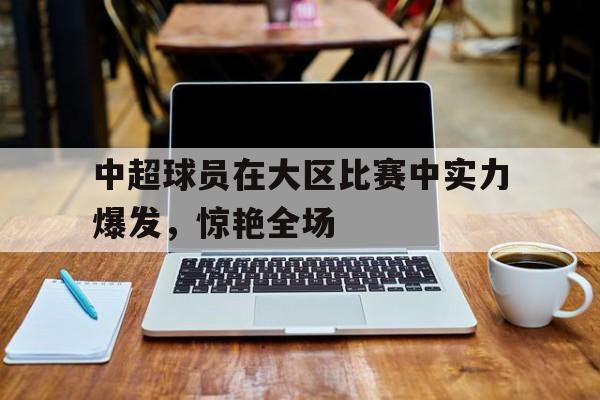 中超球员在大区比赛中实力爆发，惊艳全场